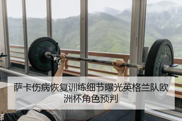 萨卡伤病恢复训练细节曝光英格兰队欧洲杯角色预判